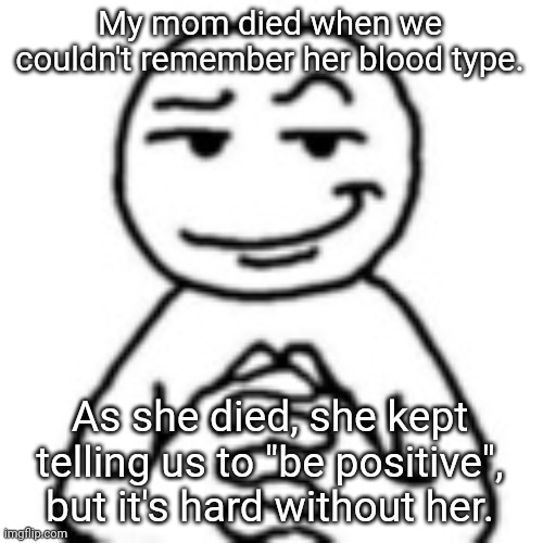 Positivity | My mom died when we couldn't remember her blood type. As she died, she kept telling us to "be positive", but it's hard without her. | image tagged in devious mf,memes,dark humor,dark humour | made w/ Imgflip meme maker