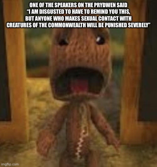 The fuck?! | ONE OF THE SPEAKERS ON THE PRYDWEN SAID “I AM DISGUSTED TO HAVE TO REMIND YOU THIS, BUT ANYONE WHO MAKES SEXUAL CONTACT WITH CREATURES OF THE COMMONWEALTH WILL BE PUNISHED SEVERELY” | image tagged in crusty musty rusty dusty ass image of sackboy crying | made w/ Imgflip meme maker