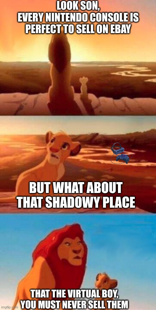 the virtual boi king | LOOK SON,
EVERY NINTENDO CONSOLE IS PERFECT TO SELL ON EBAY; BUT WHAT ABOUT THAT SHADOWY PLACE; THAT THE VIRTUAL BOY, YOU MUST NEVER SELL THEM | image tagged in lion king | made w/ Imgflip meme maker