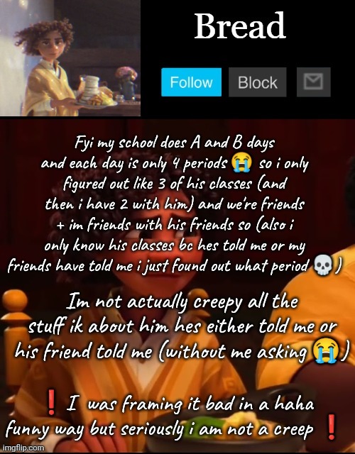 I don't even know his favorite color i am not a stalker | Fyi my school does A and B days and each day is only 4 periods 😭 so i only figured out like 3 of his classes (and then i have 2 with him) and we're friends + im friends with his friends so (also i only know his classes bc hes told me or my friends have told me i just found out what period 💀); Im not actually creepy all the stuff ik about him hes either told me or his friend told me (without me asking 😭); ❗I  was framing it bad in a haha funny way but seriously i am not a creep ❗ | image tagged in bread camilo temp ty yachi | made w/ Imgflip meme maker