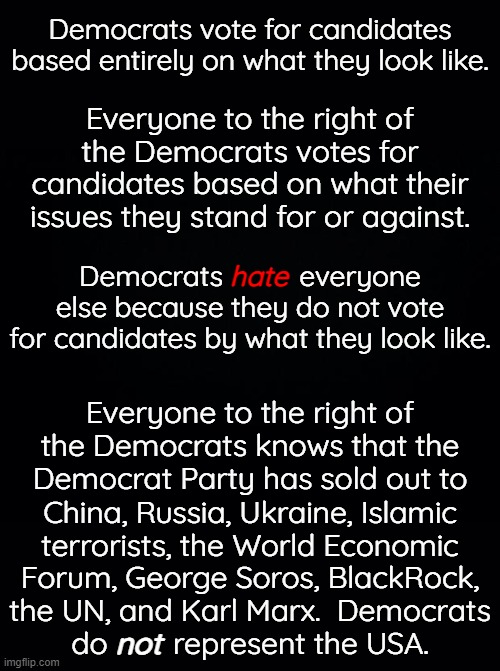 Everything to the right of Democrats is called extremist.  There is nothing extreme about liberty. | Democrats vote for candidates based entirely on what they look like. Everyone to the right of the Democrats votes for candidates based on what their issues they stand for or against. Democrats          everyone else because they do not vote for candidates by what they look like. hate; Everyone to the right of the Democrats knows that the Democrat Party has sold out to; China, Russia, Ukraine, Islamic
terrorists, the World Economic; Forum, George Soros, BlackRock,
the UN, and Karl Marx.  Democrats
do        represent the USA. not | image tagged in this election is about tyranny vs liberty,democrats wany tyranny,everyone to the right of them wants liberty | made w/ Imgflip meme maker