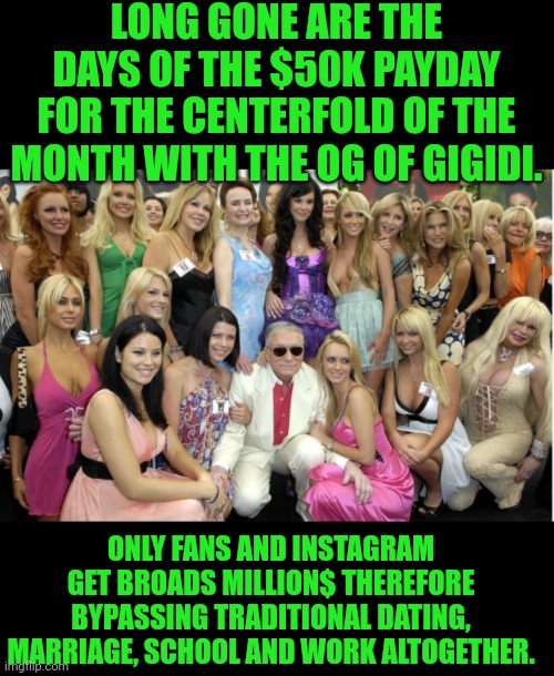 Funny | LONG GONE ARE THE DAYS OF THE $50K PAYDAY FOR THE CENTERFOLD OF THE MONTH WITH THE OG OF GIGIDI. ONLY FANS AND INSTAGRAM GET BROADS MILLION$ THEREFORE BYPASSING TRADITIONAL DATING, MARRIAGE, SCHOOL AND WORK ALTOGETHER. | image tagged in funny,money,online dating,tradition,playboy,instagram | made w/ Imgflip meme maker