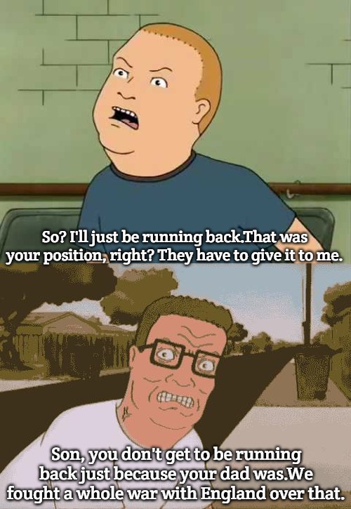 Football | So? I'll just be running back.That was your position, right? They have to give it to me. Son, you don't get to be running back just because your dad was.We fought a whole war with England over that. | image tagged in king of the hill - bobby - that's my purse i don't know you,angry hank hill,slavic | made w/ Imgflip meme maker