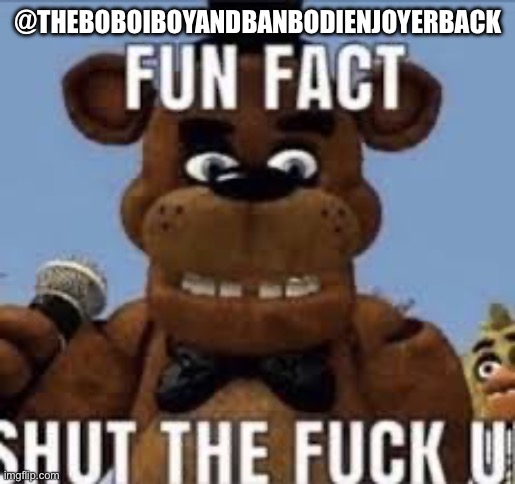 Fun fact shut the f up | @THEBOBOIBOYANDBANBODIENJOYERBACK | image tagged in fun fact shut the f up | made w/ Imgflip meme maker