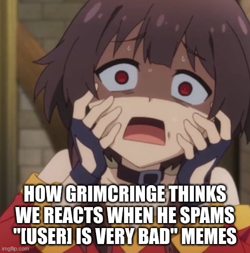 Megumin you're freaking me out | HOW GRIMCRINGE THINKS WE REACTS WHEN HE SPAMS "[USER] IS VERY BAD" MEMES | image tagged in megumin you're freaking me out | made w/ Imgflip meme maker