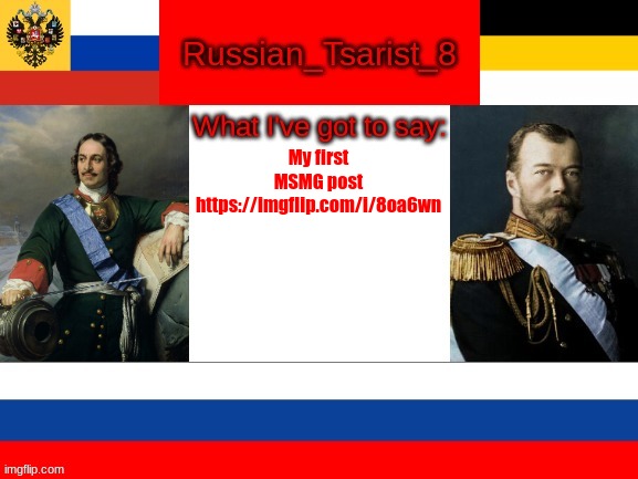 Russian_Tsarist_8 announcement temp | My first MSMG post
https://imgflip.com/i/8oa6wn | image tagged in russian_tsarist_8 announcement temp | made w/ Imgflip meme maker