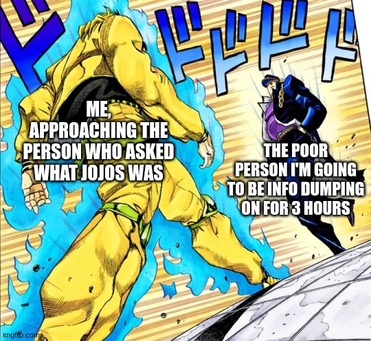 Jojo's Walk | ME, APPROACHING THE PERSON WHO ASKED WHAT JOJOS WAS; THE POOR PERSON I'M GOING TO BE INFO DUMPING ON FOR 3 HOURS | image tagged in jojo's walk | made w/ Imgflip meme maker