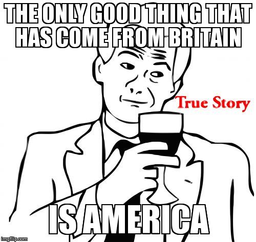 True Story | THE ONLY GOOD THING THAT HAS COME FROM BRITAIN IS AMERICA | image tagged in memes,true story | made w/ Imgflip meme maker