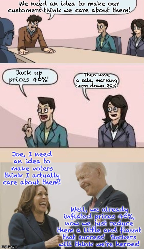 Harris-Biden Economic Policy | We need an idea to make our customers think we care about them! Jack up prices 40%! Then have a sale, marking them down 20%! Joe, I need an idea to make voters think I actually care about them! Well, we already inflated prices 40%, now we just reduce them a little and flaunt that success!  Suckers will think we’re heroes! | image tagged in memes,boardroom meeting suggestion,biden harris laughing | made w/ Imgflip meme maker