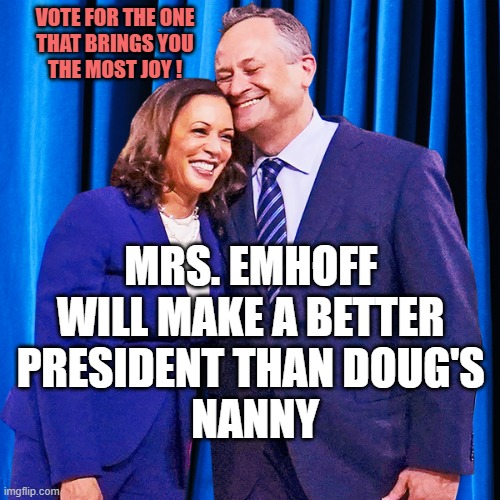 That's Mrs. Emhoff to you | VOTE FOR THE ONE
THAT BRINGS YOU
THE MOST JOY ! MRS. EMHOFF 
WILL MAKE A BETTER 
PRESIDENT THAN DOUG'S 
NANNY | image tagged in kamala harris and doug emhoff,kamikaze,armageddon,thoroughly modern marriage,i bet he's thinking about other women,doug | made w/ Imgflip meme maker