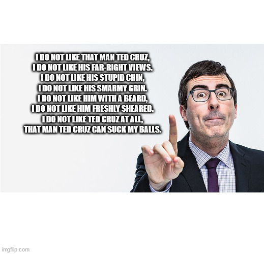 john oliver | I DO NOT LIKE THAT MAN TED CRUZ,


I DO NOT LIKE HIS FAR-RIGHT VIEWS.


I DO NOT LIKE HIS STUPID CHIN,


I DO NOT LIKE HIS SMARMY GRIN.


I DO NOT LIKE HIM WITH A BEARD,


I DO NOT LIKE HIM FRESHLY SHEARED.


I DO NOT LIKE TED CRUZ AT ALL,


THAT MAN TED CRUZ CAN SUCK MY BALLS. | image tagged in john oliver | made w/ Imgflip meme maker