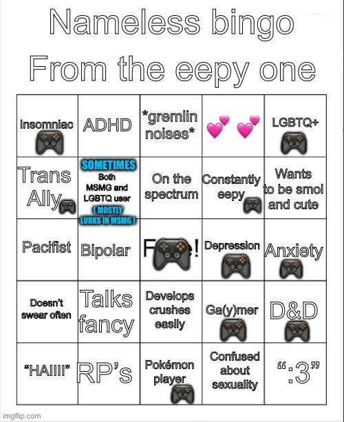 Nameless bingo (no bingo) | 🎮; 🎮; SOMETIMES; 🎮; 🎮; ( MOSTLY LURKS IN MSMG ); 🎮; 🎮; 🎮; 🎮; 🎮; 🎮 | image tagged in nameless bingo,bingo,lgbtq,transgender,video games,pokemon | made w/ Imgflip meme maker