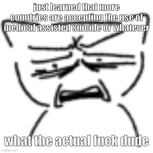 assisted suicide is the most wretched shit ever YOURE SUPPOSED TO FUCKING HELP PEOPLE. | just learned that more countries are accepting the use of medical assisted suicide or whatever; what the actual fuck dude | made w/ Imgflip meme maker