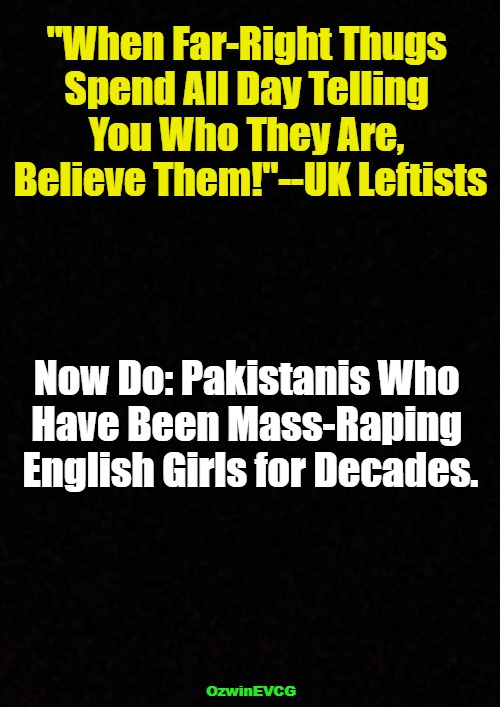 Believe Almost All Slogans! | "When Far-Right Thugs 

Spend All Day Telling 

You Who They Are, 

Believe Them!"--UK Leftists; Now Do: Pakistanis Who 

Have Been Mass-Raping 

English Girls for Decades. OzwinEVCG | image tagged in antiwhite,leftist,cucks,war on whites,united kingdom,riots | made w/ Imgflip meme maker