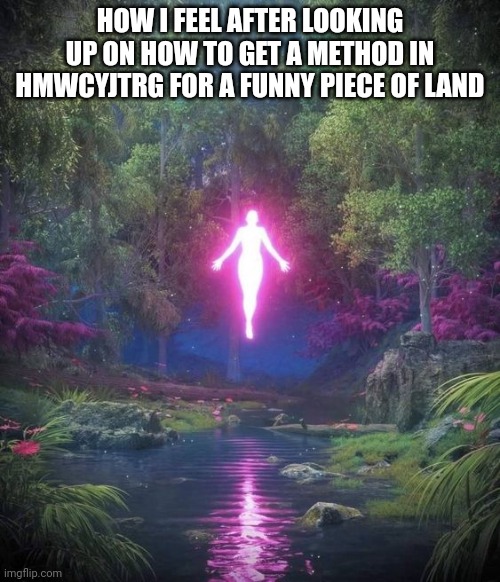 asending | HOW I FEEL AFTER LOOKING UP ON HOW TO GET A METHOD IN HMWCYJTRG FOR A FUNNY PIECE OF LAND | image tagged in asending | made w/ Imgflip meme maker