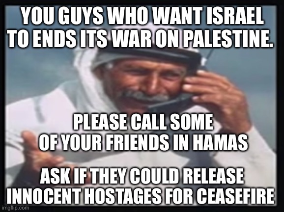 Supporters of the murderous, kidnappy type. | YOU GUYS WHO WANT ISRAEL TO ENDS ITS WAR ON PALESTINE. PLEASE CALL SOME OF YOUR FRIENDS IN HAMAS; ASK IF THEY COULD RELEASE INNOCENT HOSTAGES FOR CEASEFIRE | image tagged in hello habibi | made w/ Imgflip meme maker