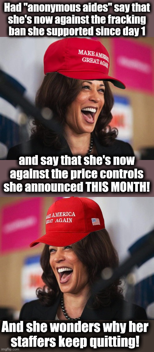 Kamala gone MAGA | Had "anonymous aides" say that
she's now against the fracking
ban she supported since day 1; and say that she's now against the price controls she announced THIS MONTH! And she wonders why her
staffers keep quitting! | image tagged in cackling kamala harris,memes,maga,democrats,copying trump,flip flop | made w/ Imgflip meme maker