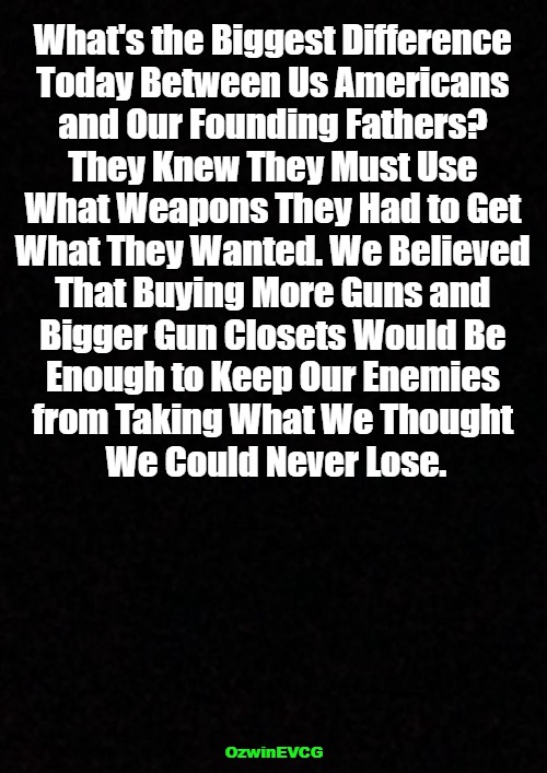 Men of Action vs Men of Assumption | What's the Biggest Difference 

Today Between Us Americans 

and Our Founding Fathers? 

They Knew They Must Use 

What Weapons They Had to Get 

What They Wanted. We Believed 

That Buying More Guns and 

Bigger Gun Closets Would Be 

Enough to Keep Our Enemies 

from Taking What We Thought 

We Could Never Lose. OzwinEVCG | image tagged in then and now,founding fathers,talk vs action,american history,copes,hopes | made w/ Imgflip meme maker