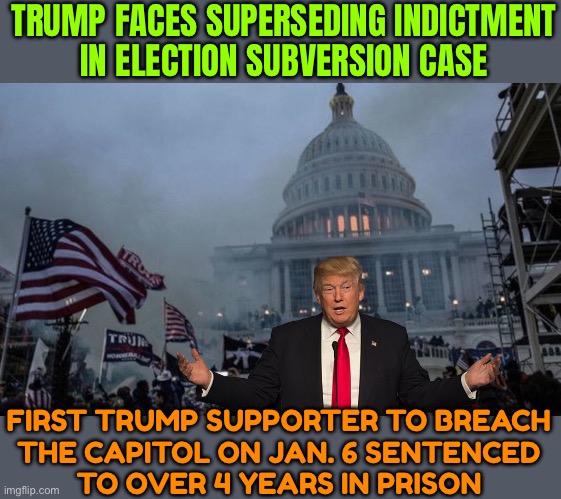 New Donald Trump Federal Election Interference Indictment | TRUMP FACES SUPERSEDING INDICTMENT
IN ELECTION SUBVERSION CASE; FIRST TRUMP SUPPORTER TO BREACH
THE CAPITOL ON JAN. 6 SENTENCED
TO OVER 4 YEARS IN PRISON | image tagged in misconstrued coup,donald trump,scumbag america,scumbag government,trump,evil government | made w/ Imgflip meme maker