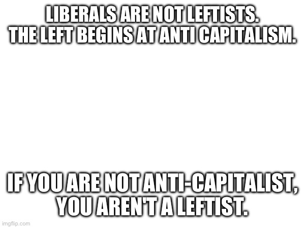 Liberals aren't leftists | LIBERALS ARE NOT LEFTISTS. THE LEFT BEGINS AT ANTI CAPITALISM. IF YOU ARE NOT ANTI-CAPITALIST, YOU AREN'T A LEFTIST. | image tagged in leftist,capitalism,socialism | made w/ Imgflip meme maker