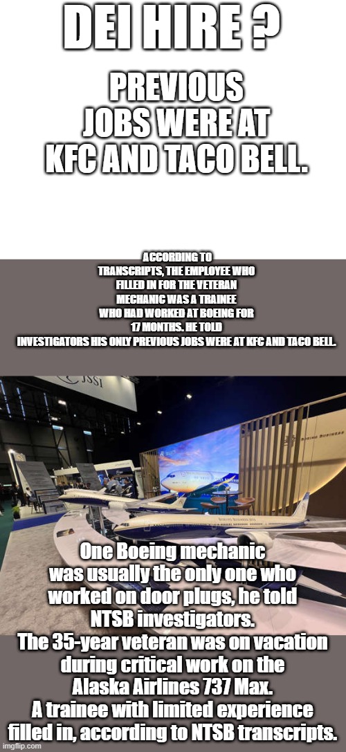 ONLY previous job TACO BELL/KFC, Did he atleast work on & repair the Soft drink machines at TACO BELL / KFC ? Some mechanic exp. | DEI HIRE ? PREVIOUS JOBS WERE AT KFC AND TACO BELL. ACCORDING TO TRANSCRIPTS, THE EMPLOYEE WHO FILLED IN FOR THE VETERAN MECHANIC WAS A TRAINEE WHO HAD WORKED AT BOEING FOR 17 MONTHS. HE TOLD INVESTIGATORS HIS ONLY PREVIOUS JOBS WERE AT KFC AND TACO BELL. One Boeing mechanic was usually the only one who worked on door plugs, he told NTSB investigators.
The 35-year veteran was on vacation during critical work on the Alaska Airlines 737 Max.
A trainee with limited experience filled in, according to NTSB transcripts. | image tagged in blank white template | made w/ Imgflip meme maker