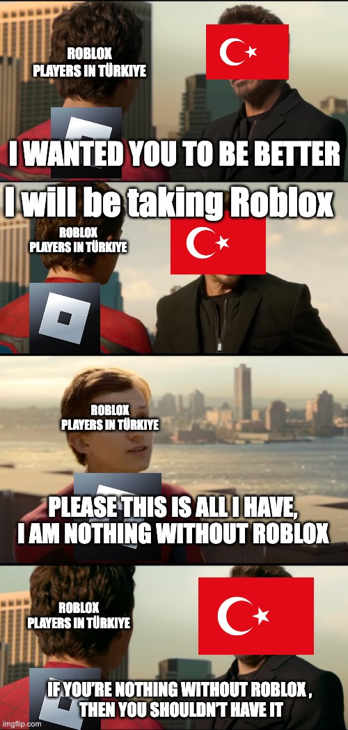 Roblox banned in Türkiye | ROBLOX PLAYERS IN TÜRKIYE; I WANTED YOU TO BE BETTER; I will be taking Roblox; ROBLOX PLAYERS IN TÜRKIYE; ROBLOX PLAYERS IN TÜRKIYE; PLEASE THIS IS ALL I HAVE, I AM NOTHING WITHOUT ROBLOX; ROBLOX PLAYERS IN TÜRKIYE; IF YOU’RE NOTHING WITHOUT ROBLOX , 
THEN YOU SHOULDN’T HAVE IT | image tagged in funny memes | made w/ Imgflip meme maker