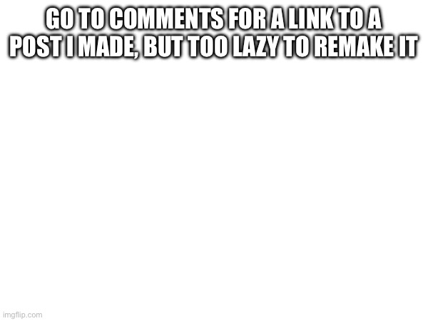 GO TO COMMENTS FOR A LINK TO A POST I MADE, BUT TOO LAZY TO REMAKE IT | made w/ Imgflip meme maker
