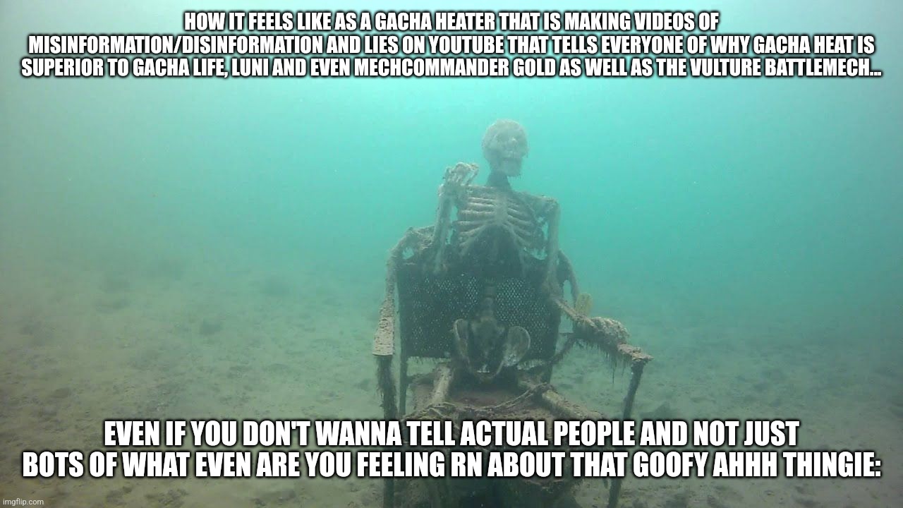 Skeleton on a chair underwater | HOW IT FEELS LIKE AS A GACHA HEATER THAT IS MAKING VIDEOS OF MISINFORMATION/DISINFORMATION AND LIES ON YOUTUBE THAT TELLS EVERYONE OF WHY GACHA HEAT IS SUPERIOR TO GACHA LIFE, LUNI AND EVEN MECHCOMMANDER GOLD AS WELL AS THE VULTURE BATTLEMECH... EVEN IF YOU DON'T WANNA TELL ACTUAL PEOPLE AND NOT JUST BOTS OF WHAT EVEN ARE YOU FEELING RN ABOUT THAT GOOFY AHHH THINGIE: | image tagged in memes,goofy ahhh,gaming,gacha heat,battletech/mechwarrior,mechcommander | made w/ Imgflip meme maker