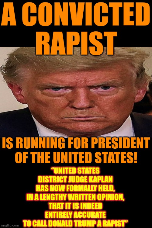 A Jury Of His Peers Found Him Liable And The Judge Reiterated ... Donald Trump IS A CONVICTED Rapist | A CONVICTED RAPIST; IS RUNNING FOR PRESIDENT OF THE UNITED STATES! “UNITED STATES DISTRICT JUDGE KAPLAN HAS NOW FORMALLY HELD,
IN A LENGTHY WRITTEN OPINION,
THAT IT IS INDEED ENTIRELY ACCURATE TO CALL DONALD TRUMP A RAPIST” | image tagged in donald trump is a convicted rapist,rapist,sexual assault,lock him up,donald trump is a convicted felon,memes | made w/ Imgflip meme maker