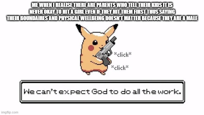 pika gun | ME WHEN I REALISE THERE ARE PARENTS WHO TELL THEIR KIDS IT IS NEVER OKAY TO HIT A GIRL EVEN IF THEY HIT THEM FIRST THUS SAYING THEIR BOUNDAIRES AND PHYSICAL WELLBEING DOESN'T MATTER BECAUSE THEY ARE A MALE | image tagged in pika gun | made w/ Imgflip meme maker