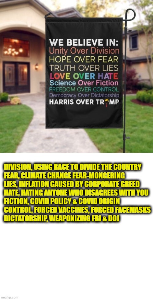 Virtue signaling failure | DIVISION, USING RACE TO DIVIDE THE COUNTRY
FEAR, CLIMATE CHANGE FEAR-MONGERING
LIES, INFLATION CAUSED BY CORPORATE GREED
HATE, HATING ANYONE WHO DISAGREES WITH YOU
FICTION, COVID POLICY & COVID ORIGIN
CONTROL, FORCED VACCINES, FORCED FACEMASKS
DICTATORSHIP, WEAPONIZING FBI & DOJ | image tagged in democrats | made w/ Imgflip meme maker