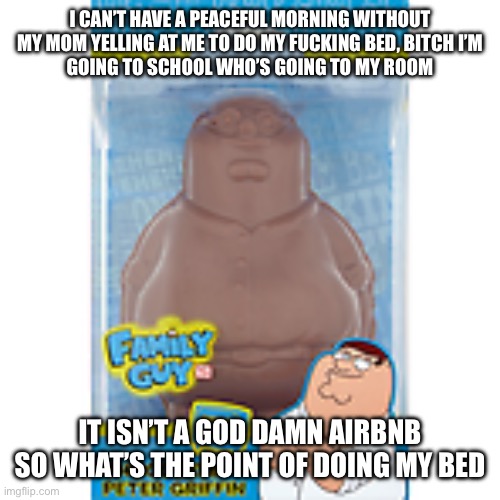 Family guy chocolate | I CAN’T HAVE A PEACEFUL MORNING WITHOUT MY MOM YELLING AT ME TO DO MY FUCKING BED, BITCH I’M
GOING TO SCHOOL WHO’S GOING TO MY ROOM; IT ISN’T A GOD DAMN AIRBNB SO WHAT’S THE POINT OF DOING MY BED | image tagged in family guy chocolate | made w/ Imgflip meme maker