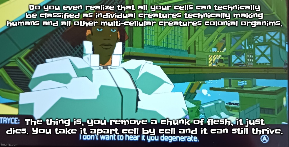 We're technically multiple organisms strung together by teamwork | Do you even realize that all your cells can technically be classified as individual creatures technically making humans and all other multi-cellular creatures colonial organims. The thing is, you remove a chunk of flesh, it just dies. You take it apart cell by cell and it can still thrive. | image tagged in i don't want to hear it you degenerate | made w/ Imgflip meme maker