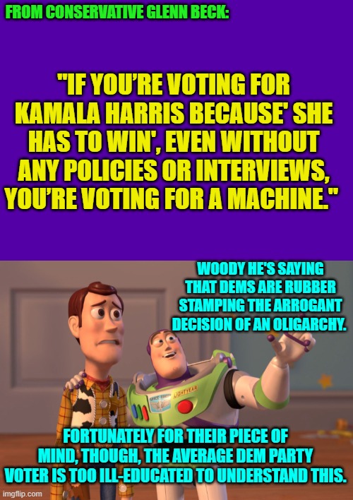 Go ahead leftists, and TRY to argue against this. | "IF YOU’RE VOTING FOR KAMALA HARRIS BECAUSE' SHE HAS TO WIN', EVEN WITHOUT ANY POLICIES OR INTERVIEWS, YOU’RE VOTING FOR A MACHINE."; FROM CONSERVATIVE GLENN BECK:; WOODY HE'S SAYING THAT DEMS ARE RUBBER STAMPING THE ARROGANT DECISION OF AN OLIGARCHY. FORTUNATELY FOR THEIR PIECE OF MIND, THOUGH, THE AVERAGE DEM PARTY VOTER IS TOO ILL-EDUCATED TO UNDERSTAND THIS. | image tagged in yep | made w/ Imgflip meme maker