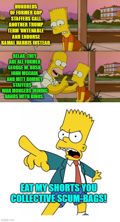 This is good.  These people are identifying themselves as swamp dwellers. | HUNDREDS OF FORMER GOP STAFFERS CALL ANOTHER TRUMP TERM ‘UNTENABLE’ AND ENDORSE KAMAL HARRIS INSTEAD. RELAX, THEY ARE ALL FORMER GEORGE W. BUSH, JOHN MCCAIN, AND MITT ROMNEY STAFFERS . . . WAR MONGERS JOINING HANDS WITH RINOS. EAT MY SHORTS YOU COLLECTIVE SCUM-BAGS! | image tagged in simpsons so far | made w/ Imgflip meme maker