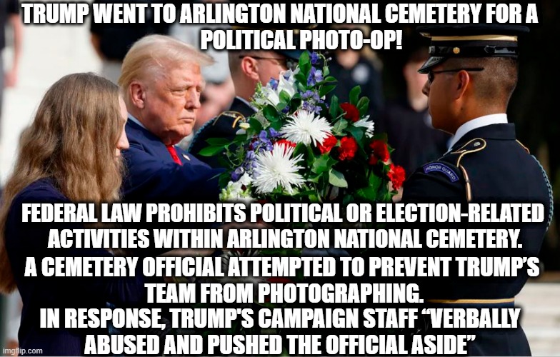 Once again, Trump dishonors fallen military heroes. | TRUMP WENT TO ARLINGTON NATIONAL CEMETERY FOR A
          POLITICAL PHOTO-OP! FEDERAL LAW PROHIBITS POLITICAL OR ELECTION-RELATED 
ACTIVITIES WITHIN ARLINGTON NATIONAL CEMETERY. A CEMETERY OFFICIAL ATTEMPTED TO PREVENT TRUMP’S 
TEAM FROM PHOTOGRAPHING. IN RESPONSE, TRUMP'S CAMPAIGN STAFF “VERBALLY
ABUSED AND PUSHED THE OFFICIAL ASIDE” | image tagged in donald trump,arlington national cemetery,suckers,losers,dishonorable donald | made w/ Imgflip meme maker