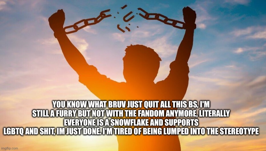 . (Mod note: tough shit) :) | YOU KNOW WHAT BRUV JUST QUIT ALL THIS BS, I'M STILL A FURRY BUT NOT WITH THE FANDOM ANYMORE, LITERALLY EVERYONE IS A SNOWFLAKE AND SUPPORTS
LGBTQ AND SHIT, IM JUST DONE. I'M TIRED OF BEING LUMPED INTO THE STEREOTYPE | image tagged in breaking chains | made w/ Imgflip meme maker