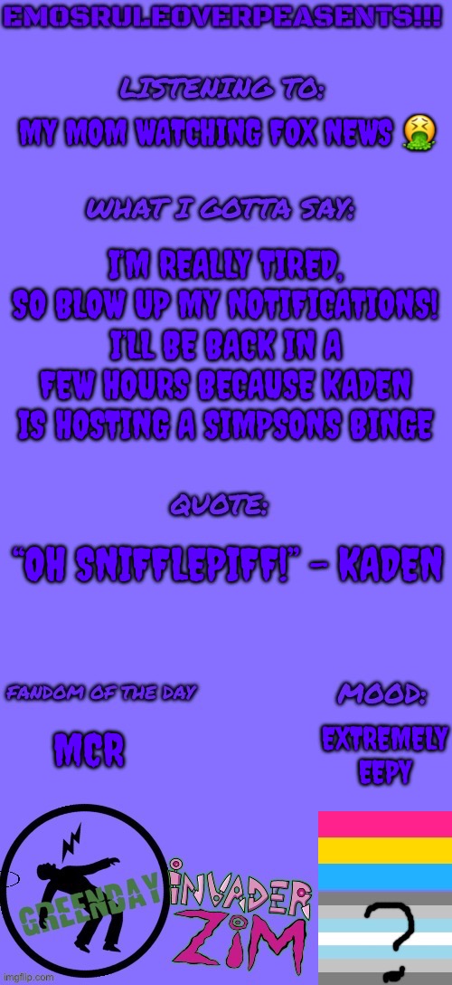 Blow up my notifications! I wanna see over a hundred! | MY MOM WATCHING FOX NEWS 🤮; I’M REALLY TIRED, SO BLOW UP MY NOTIFICATIONS! I’LL BE BACK IN A FEW HOURS BECAUSE KADEN IS HOSTING A SIMPSONS BINGE; “OH SNIFFLEPIFF!” - KADEN; EXTREMELY EEPY; MCR | image tagged in emosruleoverpeasents announcement template 2 | made w/ Imgflip meme maker