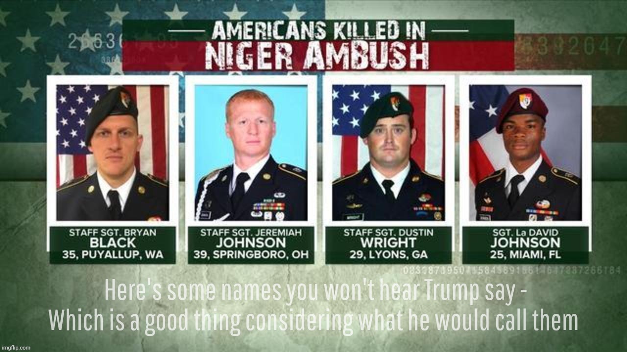 Because Donald Trump remembers. Except when it happened in Niger under his watch | Here's some names you won't hear Trump say -
Which is a good thing considering what he would call them | image tagged in american soldiers killed in niger ambush,remember the fallen,honor those who gave their all,weathered statues,tsol,song | made w/ Imgflip meme maker