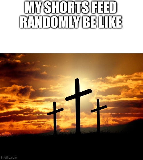 3 Crosses | MY SHORTS FEED RANDOMLY BE LIKE | image tagged in 3 crosses | made w/ Imgflip meme maker