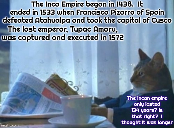 I Guess I Thought It Lasted Longer Than That | The Inca Empire began in 1438.  It ended in 1533 when Francisco Pizarro of Spain defeated Atahualpa and took the capital of Cusco; The last emperor, Tupac Amaru, was captured and executed in 1572; The Incan empire
only lasted 134 years? Is that right?  I thought it was longer | image tagged in memes,i should buy a boat cat,incas,inca,incans,history | made w/ Imgflip meme maker