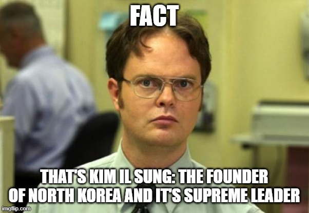 Dwight Schrute Meme | FACT THAT'S KIM IL SUNG: THE FOUNDER OF NORTH KOREA AND IT'S SUPREME LEADER | image tagged in memes,dwight schrute | made w/ Imgflip meme maker