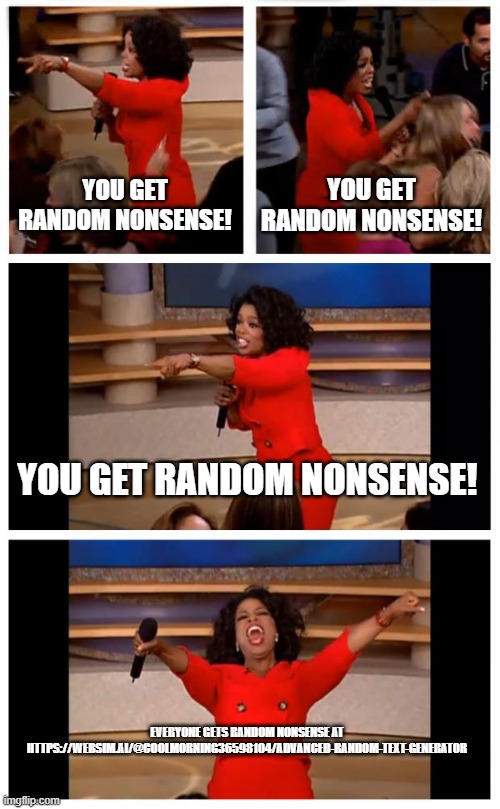 https://websim.ai/@coolmorning36598104/advanced-random-text-generator | YOU GET RANDOM NONSENSE! YOU GET RANDOM NONSENSE! YOU GET RANDOM NONSENSE! EVERYONE GETS RANDOM NONSENSE AT HTTPS://WEBSIM.AI/@COOLMORNING36598104/ADVANCED-RANDOM-TEXT-GENERATOR | image tagged in memes,oprah you get a car everybody gets a car | made w/ Imgflip meme maker