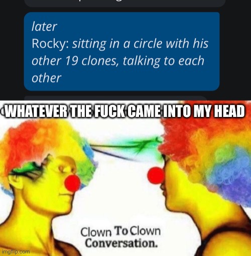 WHATEVER THE FUCK CAME INTO MY HEAD | image tagged in clown to clown conversation,vinny x theyesninja,why are you reading the tags,i read tags cause i want to | made w/ Imgflip meme maker