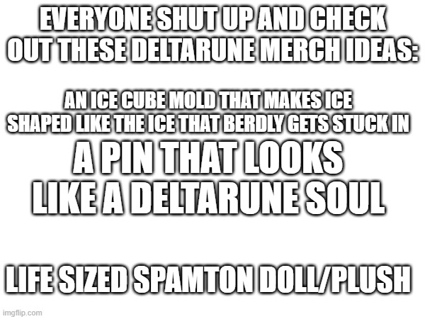 Let me know if you think I should share these ideas on social media | EVERYONE SHUT UP AND CHECK OUT THESE DELTARUNE MERCH IDEAS:; AN ICE CUBE MOLD THAT MAKES ICE SHAPED LIKE THE ICE THAT BERDLY GETS STUCK IN; A PIN THAT LOOKS LIKE A DELTARUNE SOUL; LIFE SIZED SPAMTON DOLL/PLUSH | made w/ Imgflip meme maker