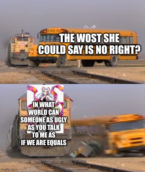 A train hitting a school bus | THE WOST SHE COULD SAY IS NO RIGHT? IN WHAT WORLD CAN SOMEONE AS UGLY AS YOU TALK TO ME AS IF WE ARE EQUALS | image tagged in a train hitting a school bus | made w/ Imgflip meme maker