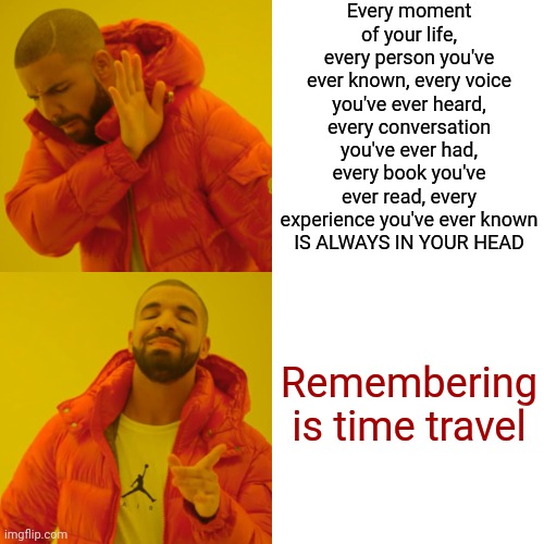 Everytime I Smell Bacon I Travel Back In Time To My Grandma's Kitchen | Every moment of your life, every person you've ever known, every voice you've ever heard, every conversation you've ever had, every book you've ever read, every experience you've ever known
IS ALWAYS IN YOUR HEAD; Remembering

is time travel | image tagged in memes,drake hotline bling,memories,we did it we time traveled,do you remember,good times | made w/ Imgflip meme maker