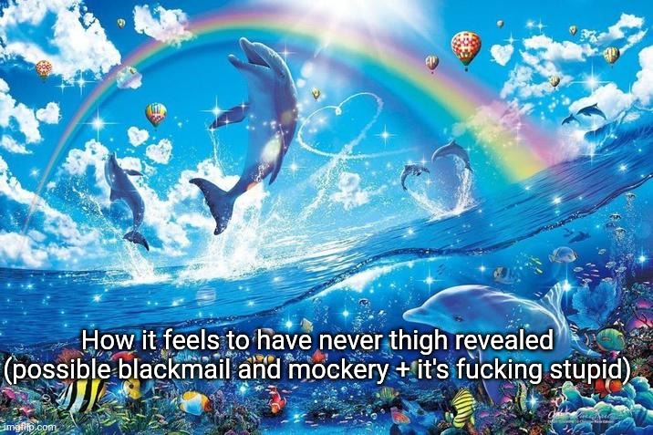 Happy dolphin rainbow | How it feels to have never thigh revealed (possible blackmail and mockery + it's fucking stupid) | image tagged in happy dolphin rainbow | made w/ Imgflip meme maker