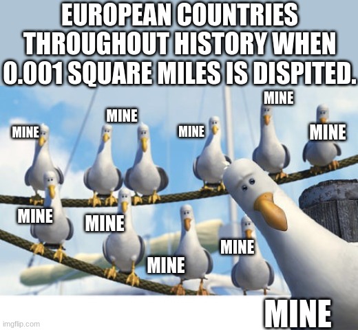 Time for war......over a patch of dirt | EUROPEAN COUNTRIES THROUGHOUT HISTORY WHEN 0.001 SQUARE MILES IS DISPITED. MINE; MINE; MINE; MINE; MINE; MINE; MINE; MINE; MINE; MINE | image tagged in finding nemo seagulls,funny,memes,europe,history | made w/ Imgflip meme maker