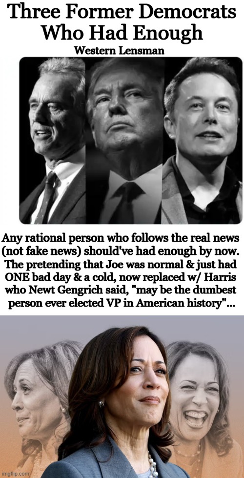 Time to Change Back to 'Rational' as 'Radical' Did Not Work | Three Former Democrats 
Who Had Enough; Western Lensman; Any rational person who follows the real news 

(not fake news) should've had enough by now. The pretending that Joe was normal & just had 

ONE bad day & a cold, now replaced w/ Harris 

who Newt Gengrich said, "may be the dumbest 

person ever elected VP in American history"... | image tagged in politics,kennedy,trump,musk,liberals vs conservatives,radical vs rational | made w/ Imgflip meme maker